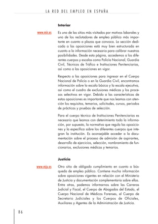 Interior
Es uno de las sitios más visitados por motivos laborales y
uno de los reclutadores de empleo público más impor-
tante en cuanto a plazas que convoca. La sección dedi-
cada a las oposiciones está muy bien estructurada en
cuanto a la información necesaria para calibrar nuestras
posibilidades. Desde esta página, accedemos a los dife-
rentes cuerpos y escalas como Policía Nacional, Guardia
Civil, Técnicos de Tráfico e Instituciones Penitenciarias,
así como a las oposiciones en vigor.
Respecto a las oposiciones para ingresar en el Cuerpo
Nacional de Policía o en la Guardia Civil, encontramos
información sobre la escala básica y la escala ejecutiva,
así como el cuadro de exclusiones médicas y los proce-
sos selectivos en vigor. Debido a las características de
estas oposiciones es importante que nos leamos con aten-
ción los requisitos, temarios, solicitudes, cursos, periodos
de prácticas y pruebas de selección.
Para el cuerpo técnico de Instituciones Penitenciarias es
necesario que leamos con detenimiento toda la informa-
ción, por supuesto, la normativa que regula las oposicio-
nes y la específica sobre los diferentes cuerpos que inte-
gran la institución. Es aconsejable acceder a la docu-
mentación sobre el proceso de admisión de aspirantes,
desarrollo de ejercicios, selección, nombramiento de fun-
cionarios, exclusiones médicas y temarios.
Justicia
Otro sitio de obligado cumplimiento en cuanto a bús-
queda de empleo público. Contiene mucha información
sobre oposiciones vigentes en relación con el Ministerio
de Justicia y documentación complementaria sobre ellas.
Entre otras, podemos informarnos sobre las Carreras
Judicial y Fiscal, el Cuerpo de Abogados del Estado, el
Cuerpo Nacional de Médicos Forenses, el Cuerpo de
Secretario Judiciales y los Cuerpos de Oficiales,
Auxiliares y Agentes de la Administración de Justicia.
8 6
L A R E D D E L E M P L E O E N E S P A Ñ A
www.mju.es
www.mir.es
 
