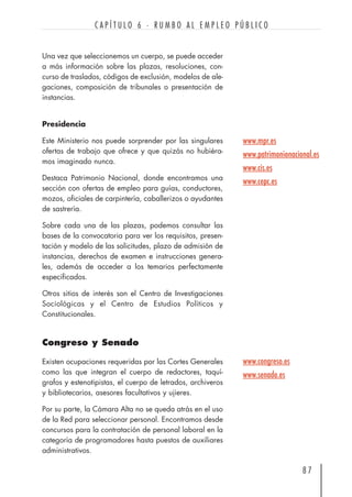 Una vez que seleccionemos un cuerpo, se puede acceder
a más información sobre las plazas, resoluciones, con-
curso de traslados, códigos de exclusión, modelos de ale-
gaciones, composición de tribunales o presentación de
instancias.
Presidencia
Este Ministerio nos puede sorprender por las singulares
ofertas de trabajo que ofrece y que quizás no hubiéra-
mos imaginado nunca.
Destaca Patrimonio Nacional, donde encontramos una
sección con ofertas de empleo para guías, conductores,
mozos, oficiales de carpintería, caballerizos o ayudantes
de sastrería.
Sobre cada una de las plazas, podemos consultar las
bases de la convocatoria para ver los requisitos, presen-
tación y modelo de las solicitudes, plazo de admisión de
instancias, derechos de examen e instrucciones genera-
les, además de acceder a los temarios perfectamente
especificados.
Otros sitios de interés son el Centro de Investigaciones
Sociológicas y el Centro de Estudios Políticos y
Constitucionales.
Congreso y Senado
Existen ocupaciones requeridas por las Cortes Generales
como las que integran el cuerpo de redactores, taquí-
grafos y estenotipistas, el cuerpo de letrados, archiveros
y bibliotecarios, asesores facultativos y ujieres.
Por su parte, la Cámara Alta no se queda atrás en el uso
de la Red para seleccionar personal. Encontramos desde
concursos para la contratación de personal laboral en la
categoría de programadores hasta puestos de auxiliares
administrativos.
8 7
C A P Í T U L O 6 · R U M B O A L E M P L E O P Ú B L I C O
www.mpr.es
www.patrimonionacional.es
www.cis.es
www.cepc.es
www.congreso.es
www.senado.es
 