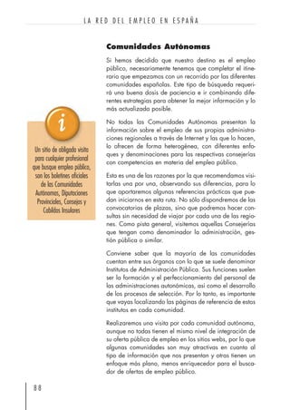 Comunidades Autónomas
Si hemos decidido que nuestro destino es el empleo
público, necesariamente tenemos que completar el itine-
rario que empezamos con un recorrido por las diferentes
comunidades españolas. Este tipo de búsqueda requeri-
rá una buena dosis de paciencia e ir combinando dife-
rentes estrategias para obtener la mejor información y lo
más actualizada posible.
No todas las Comunidades Autónomas presentan la
información sobre el empleo de sus propias administra-
ciones regionales a través de Internet y las que lo hacen,
lo ofrecen de forma heterogénea, con diferentes enfo-
ques y denominaciones para las respectivas consejerías
con competencias en materia del empleo público.
Esta es una de las razones por la que recomendamos visi-
tarlas una por una, observando sus diferencias, para lo
que aportaremos algunas referencias prácticas que pue-
dan iniciarnos en esta ruta. No sólo dispondremos de las
convocatorias de plazas, sino que podremos hacer con-
sultas sin necesidad de viajar por cada una de las regio-
nes. Como pista general, visitemos aquellas Consejerías
que tengan como denominador la administración, ges-
tión pública o similar.
Conviene saber que la mayoría de las comunidades
cuentan entre sus órganos con lo que se suele denominar
Institutos de Administración Pública. Sus funciones suelen
ser la formación y el perfeccionamiento del personal de
las administraciones autonómicas, así como el desarrollo
de los procesos de selección. Por lo tanto, es importante
que vayas localizando las páginas de referencia de estos
institutos en cada comunidad.
Realizaremos una visita por cada comunidad autónoma,
aunque no todas tienen el mismo nivel de integración de
su oferta pública de empleo en los sitios webs, por lo que
algunas comunidades son muy atractivas en cuanto al
tipo de información que nos presentan y otras tienen un
enfoque más plano, menos enriquecedor para el busca-
dor de ofertas de empleo público.
8 8
L A R E D D E L E M P L E O E N E S P A Ñ A
Un sitio de obligada visita
para cualquier profesional
que busque empleo público,
son los boletines oficiales
de las Comunidades
Autónomas, Diputaciones
Provinciales, Consejos y
Cabildos Insulares
 