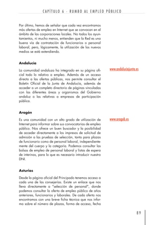 Por último, hemos de señalar que cada vez encontramos
más ofertas de empleo en Internet que se convocan en el
ámbito de las corporaciones locales. No todos los ayun-
tamientos, ni mucho menos, entienden que la Red es una
buena vía de contratación de funcionarios o personal
laboral, pero, lógicamente, la utilización de los nuevos
medios se está extendiendo.
Andalucía
La comunidad andaluza ha integrado en su página ofi-
cial todo lo relativo a empleo. Además de un acceso
directo a las ofertas públicas, nos permite consultar el
Boletín Oficial de la Junta de Andalucía, además de
acceder a un completo directorio de páginas vinculadas
con las diferentes áreas y organismos del Gobierno
andaluz o las relativas a empresas de participación
pública.
Aragón
Es una comunidad con un alto grado de utilización de
Internet para informar sobre sus convocatorias de empleo
público. Nos ofrece un buen buscador y la posibilidad
de acceder directamente a los impresos de solicitud de
admisión a las pruebas de selección, tanto para plazas
de funcionario como de personal laboral, independiente-
mente del cuerpo y la categoría. Podemos consultar las
bolsas de empleo de personal laboral y listas de espera
de interinos, para lo que es necesario introducir nuestro
DNI.
Asturias
Desde la página oficial del Principado tenemos acceso a
cada una de las consejerías. Existe un enlace que nos
lleva directamente a "selección de personal", donde
podemos consultar la oferta de empleo público de años
anteriores, funcionarios y laborales. De cada oferta nos
encontramos con una breve ficha técnica que nos infor-
ma sobre el número de plazas, forma de acceso, fecha
8 9
C A P Í T U L O 6 · R U M B O A L E M P L E O P Ú B L I C O
www.andaluciajunta.es
www.aragob.es
 
