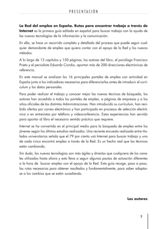 La Red del empleo en España. Rutas para encontrar trabajo a través de
Internet es la primera guía editada en español para buscar trabajo con la ayuda de
las nuevas tecnologías de la información y la comunicación.
En ella, se hace un recorrido completo y detallado del proceso que puede seguir cual-
quier demandante de empleo que quiera contar con el apoyo de la Red y los nuevos
métodos.
A lo largo de 13 capítulos y 150 páginas, los autores del libro, el psicólogo Francisco
Prieto y el periodista Eduardo Ciordia, aportan más de 200 direcciones electrónicas de
referencia.
En este manual se analizan los 16 principales portales de empleo con actividad en
España junto a los indicadores necesarios para diferenciarlos antes de introducir el currí-
culum y los datos personales.
Para poder realizar el trabajo y conocer mejor las nuevas técnicas de búsqueda, los
autores han accedido a todos los portales de empleo, a páginas de empresas y a los
sitios oficiales de las distintas Administraciones. Han introducido su currículum, han reci-
bido ofertas por correo electrónico y han participado en procesos de selección electró-
nica o en entrevistas por teléfono y videoconferencia. Estas experiencias han servido
para aportar al libro el necesario sentido práctico que requiere.
Internet se ha convertido en el principal medio para la búsqueda de empleo entre los
jóvenes según los últimos estudios realizados. Una reciente encuesta realizada entre titu-
lados universitarios señala que el 79 por ciento usó Internet para buscar trabajo y uno
de cada cinco encontró empleo a través de la Red. Es un hecho real que las técnicas
están cambiando.
Sin duda, las nuevas tecnologías son más ágiles y directas que cualquiera de los cana-
les utilizados hasta ahora y esto lleva a seguir algunas pautas de actuación diferentes
a la hora de buscar empleo con el apoyo de la Red. Esta guía recoge, paso a paso,
las rutas necesarias para obtener resultados y fundamentalmente, para saber adaptar-
se a los cambios que se están sucediendo.
Los autores
9
P R E S E N T A C I Ó N
 