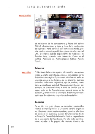 de resolución de la convocatoria y fecha del Boletín
Oficial, observaciones y lugar y hora de la realización
del ejercicio. Para personas que estén opositando, per-
mite realizar consultas periódicas previa introducción del
DNI. El empleo público dependiente del Gobierno de
Asturias tiene, además, una referencia básica en el
Instituto Asturiano de Administración Pública Adolfo
Posada.
Baleares
El Gobierno balear nos aporta información bien estruc-
turada y amplia sobre las oposiciones convocadas por la
Administración regional y a través de diversos enlaces
tenemos acceso a los temarios de los diferentes cuerpos
y escalas, titulaciones requeridas, tipo de pruebas, calen-
dario y modelos de solicitud. Nos podemos informar, por
ejemplo, de cuestiones como el nivel de catalán que se
exige tanto en la Administración general como en la
especial, y tener acceso a un amplio directorio para con-
tactar con los diferentes organismos de cada isla.
Canarias
Es un sitio con gran número de servicios y contenidos
relativo a empleo público. El Gobierno canario organiza
las diferentes convocatorias anuales y pruebas selectivas
de acceso a los cuerpos y escalas de funcionarios desde
la Dirección General de la Función Pública, dependiente
de la Consejería de Presidencia. Por otro lado, es intere-
sante acceder a la página del Instituto Canario de
9 0
L A R E D D E L E M P L E O E N E S P A Ñ A
www.princast.es
www.caib.es
 