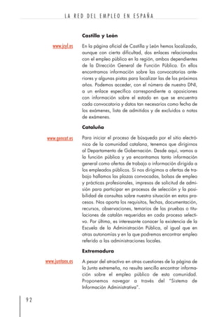 Castilla y León
En la página oficial de Castilla y León hemos localizado,
aunque con cierta dificultad, dos enlaces relacionados
con el empleo público en la región, ambos dependientes
de la Dirección General de Función Pública. En ellos
encontramos información sobre las convocatorias ante-
riores y algunas pistas para localizar las de los próximos
años. Podemos acceder, con el número de nuestro DNI,
a un enlace específico correspondiente a oposiciones
con información sobre el estado en que se encuentra
cada convocatoria y datos tan necesarios como fecha de
los exámenes, lista de admitidos y de excluidos o notas
de exámenes.
Cataluña
Para iniciar el proceso de búsqueda por el sitio electró-
nico de la comunidad catalana, tenemos que dirigirnos
al Departamento de Gobernación. Desde aquí, vamos a
la función pública y ya encontramos tanto información
general como ofertas de trabajo o información dirigida a
los empleados públicos. Si nos dirigimos a ofertas de tra-
bajo hallamos las plazas convocadas, bolsas de empleo
y prácticas profesionales, impresos de solicitud de admi-
sión para participar en procesos de selección y la posi-
bilidad de consultas sobre nuestra situación en estos pro-
cesos. Nos aporta los requisitos, fechas, documentación,
recursos, observaciones, temarios de las pruebas o titu-
laciones de catalán requeridas en cada proceso selecti-
vo. Por último, es interesante conocer la existencia de la
Escuela de la Administración Pública, al igual que en
otras autonomías y en la que podremos encontrar empleo
referido a las administraciones locales.
Extremadura
A pesar del atractivo en otras cuestiones de la página de
la Junta extremeña, no resulta sencillo encontrar informa-
ción sobre el empleo público de esta comunidad.
Proponemos navegar a través del “Sistema de
Información Administrativa”.
9 2
L A R E D D E L E M P L E O E N E S P A Ñ A
www.jcyl.es
www.gencat.es
www.juntaex.es
 