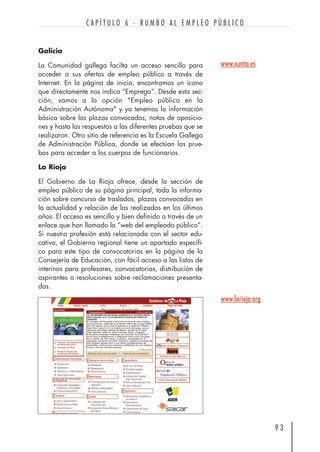 Galicia
La Comunidad gallega facilta un acceso sencillo para
acceder a sus ofertas de empleo público a través de
Internet. En la página de inicio, encontramos un icono
que directamente nos indica “Emprego”. Desde esta sec-
ción, vamos a la opción "Empleo público en la
Administración Autónoma" y ya tenemos la información
básica sobre las plazas convocadas, notas de oposicio-
nes y hasta las respuestas a las diferentes pruebas que se
realizaron. Otro sitio de referencia es la Escuela Gallega
de Administración Pública, donde se efectúan las prue-
bas para acceder a los cuerpos de funcionarios.
La Rioja
El Gobierno de La Rioja ofrece, desde la sección de
empleo público de su página principal, toda la informa-
ción sobre concurso de traslados, plazas convocadas en
la actualidad y relación de las realizadas en los últimos
años. El acceso es sencillo y bien definido a través de un
enlace que han llamado la “web del empleado público”.
Si nuestra profesión está relacionada con el sector edu-
cativo, el Gobierno regional tiene un apartado específi-
co para este tipo de convocatorias en la página de la
Consejería de Educación, con fácil acceso a las listas de
interinos para profesores, convocatorias, distribución de
aspirantes o resoluciones sobre reclamaciones presenta-
das.
9 3
C A P Í T U L O 6 · R U M B O A L E M P L E O P Ú B L I C O
www.xunta.es
www.larioja.org
 