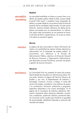 Madrid
La comunidad madrileña no ofrece un acceso claro a sus
ofertas de empleo publico desde la Red, aunque desde
el portal "Infor Joven" sí podemos hacer búsquedas de
ofertas y acceder desde la convocatoria hasta la toma de
posesión de los candidatos seleccionados. En esta misma
dirección, tenemos también referencia de ofertas de las
plazas convocadas por los Ayuntamientos. La informa-
ción sobre cada convocatoria se nos presenta en forma-
to de ficha de fácil y rápida lectura, en la que se indica
si la oferta se encuentra vigente.
Murcia
La página de esta comunidad no ofrece información de
interés ni la posibilidad de realizar trámites electrónicos
relacionados con la búsqueda de empleo público. Sí
encontramos una referencia a la Escuela de
Administración Pública, adscrita a la Dirección General
de Recursos Humanos y Organización Administrativa,
que desarrolla acciones formativas, provisión de plazas
y gestión de recursos humanos.
Navarra
La Comunidad Foral nos presenta los temas de carácter
laboral desde dos entradas con informaciones afines. Por
una parte, tenemos la página del Servicio Navarro de
Empleo y, por otra, el Departamento de Industria y
Tecnología, Comercio, Turismo y Trabajo. A través del
servicio de empleo, accedemos a las políticas de apoyo
a la contratación, formación profesional y programas
específicos destinados a las nuevas tecnologías. En la
página de la Consejería de Industria obtenemos infor-
mación interesante sobre relaciones laborales, concilia-
ción y mediación, protección colectiva, prevención labo-
ral, economía social, ayudas para fomentar la igualdad
de oportunidades, estadísticas laborales y evolución del
mercado de trabajo.
9 4
L A R E D D E L E M P L E O E N E S P A Ñ A
www.comadrid.es
www.madrid.org
www.carm.es
www.cfnavarra.es
 