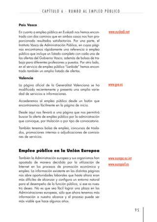 País Vasco
En cuanto a empleo público en Euskadi nos hemos encon-
trado con dos caminos que en ambos casos nos han pro-
porcionado resultados satisfactorios. Por una parte, el
Instituto Vasco de Administración Pública, en cuyas pági-
nas encontramos rápidamente una referencia a empleo
público que incluye un listado completo con cada una de
las ofertas del Gobierno Vasco, además de bolsas de tra-
bajo para diferentes profesiones y puestos. Por otro lado,
en el servicio de empleo público “Lanbide” hemos encon-
trado también un amplio listado de ofertas.
Valencia
La página oficial de la Generalitat Valenciana se ha
modificado recientemente y presenta una amplia varie-
dad de servicios e informaciones.
Accederemos al empleo público desde un botón que
encontraremos fácilmente en la página de inicio.
Desde aquí nos llevará a una página que nos permitirá
buscar la oferta de empleo público por la administración
que convoque, por titulación o por tipo de convocatoria.
También tenemos bolsa de empleo, concursos de trasla-
dos, promociones internas o adjudicaciones de comisio-
nes de servicios.
Empleo público en la Unión Europea
También la Administración europea y sus organismos han
apostado de manera decidida por la utilización de
Internet en los procesos de promoción económica y
empleo. La información existente en las distintas páginas
nos abre oportunidades laborales que hasta ahora eran
más difíciles de alcanzar y configura un entorno natural
para el desempeño de la función pública, si ese es nues-
tro deseo. No es que sea fácil lograr una plaza en las
Administraciones europeas, sólo que ahora tenemos más
información a nuestro alcance y el proceso puede ser
más viable que hace algunos años.
9 5
C A P Í T U L O 6 · R U M B O A L E M P L E O P Ú B L I C O
www.euskadi.net
www.gva.es
www.europa.eu.int
www.europarl.es
 