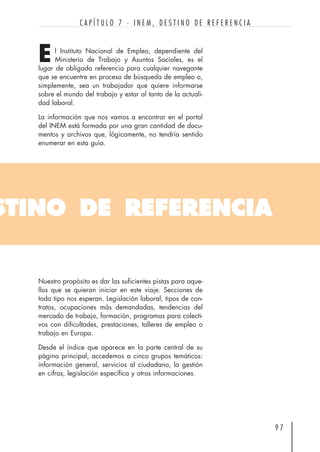 STINO DE REFERENCIA
l Instituto Nacional de Empleo, dependiente del
Ministerio de Trabajo y Asuntos Sociales, es el
lugar de obligada referencia para cualquier navegante
que se encuentre en proceso de búsqueda de empleo o,
simplemente, sea un trabajador que quiere informarse
sobre el mundo del trabajo y estar al tanto de la actuali-
dad laboral.
La información que nos vamos a encontrar en el portal
del INEM está formada por una gran cantidad de docu-
mentos y archivos que, lógicamente, no tendría sentido
enumerar en esta guía.
9 7
C A P Í T U L O 7 · I N E M , D E S T I N O D E R E F E R E N C I A
E
Nuestro propósito es dar las suficientes pistas para aque-
llos que se quieran iniciar en este viaje. Secciones de
todo tipo nos esperan. Legislación laboral, tipos de con-
tratos, ocupaciones más demandadas, tendencias del
mercado de trabajo, formación, programas para colecti-
vos con dificultades, prestaciones, talleres de empleo o
trabajo en Europa.
Desde el índice que aparece en la parte central de su
página principal, accedemos a cinco grupos temáticos:
información general, servicios al ciudadano, la gestión
en cifras, legislación específica y otras informaciones.
 