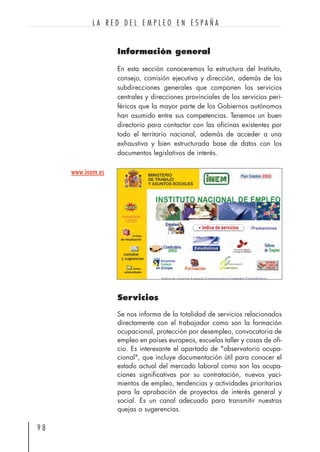 Información general
En esta sección conoceremos la estructura del Instituto,
consejo, comisión ejecutiva y dirección, además de las
subdirecciones generales que componen los servicios
centrales y direcciones provinciales de los servicios peri-
féricos que la mayor parte de los Gobiernos autónomos
han asumido entre sus competencias. Tenemos un buen
directorio para contactar con las oficinas existentes por
todo el territorio nacional, además de acceder a una
exhaustiva y bien estructurada base de datos con los
documentos legislativos de interés.
9 8
L A R E D D E L E M P L E O E N E S P A Ñ A
www.inem.es
Servicios
Se nos informa de la totalidad de servicios relacionados
directamente con el trabajador como son la formación
ocupacional, protección por desempleo, convocatoria de
empleo en países europeos, escuelas taller y casas de ofi-
cio. Es interesante el apartado de "observatorio ocupa-
cional", que incluye documentación útil para conocer el
estado actual del mercado laboral como son las ocupa-
ciones significativas por su contratación, nuevos yaci-
mientos de empleo, tendencias y actividades prioritarias
para la aprobación de proyectos de interés general y
social. Es un canal adecuado para transmitir nuestras
quejas o sugerencias.
 