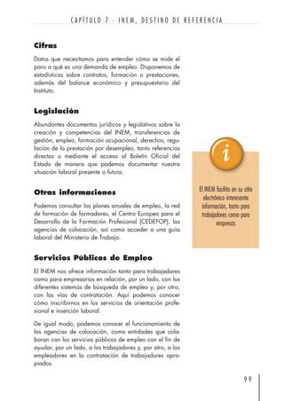 Cifras
Datos que necesitamos para entender cómo se mide el
paro o qué es una demanda de empleo. Disponemos de
estadísticas sobre contratos, formación o prestaciones,
además del balance económico y presupuestario del
Instituto.
Legislación
Abundantes documentos jurídicos y legislativos sobre la
creación y competencias del INEM, transferencias de
gestión, empleo, formación ocupacional, derechos, regu-
lación de la prestación por desempleo, tanto referencias
directas o mediante el acceso al Boletín Oficial del
Estado de manera que podemos documentar nuestra
situación laboral presente o futura.
Otras informaciones
Podemos consultar los planes anuales de empleo, la red
de formación de formadores, el Centro Europeo para el
Desarrollo de la Formación Profesional (CEDEFOP), las
agencias de colocación, así como acceder a una guía
laboral del Ministerio de Trabajo.
Servicios Públicos de Empleo
El INEM nos ofrece información tanto para trabajadores
como para empresarios en relación, por un lado, con los
diferentes sistemas de búsqueda de empleo y, por otro,
con las vías de contratación. Aquí podemos conocer
cómo inscribirnos en los servicios de orientación profe-
sional e inserción laboral.
De igual modo, podemos conocer el funcionamiento de
las agencias de colocación, como entidades que cola-
boran con los servicios públicos de empleo con el fin de
ayudar, por un lado, a los trabajadores y, por otro, a los
empleadores en la contratación de trabajadores apro-
piados.
9 9
C A P Í T U L O 7 · I N E M , D E S T I N O D E R E F E R E N C I A
El INEM facilita en su sitio
electrónico interesante
información, tanto para
trabajadores como para
empresas
 
