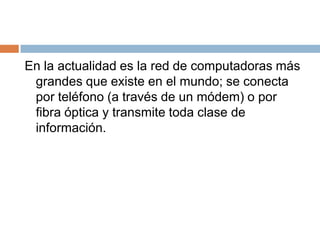 En la actualidad es la red de computadoras más grandes que existe en el mundo; se conecta por teléfono (a través de un módem) o por fibra óptica y transmite toda clase de información.