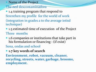  Name of the Project
The ned descontaminadora
 1.4 training program that respond to
Strenthen my profile for the world of work
(integration in grades a to the average ietisd
technique)
 1.5 estimated time of execution of the Project
Three months
 1.6 companies or institutions that take part in
  his formulation or financing : (if exist)
Sena, ondas and school
 1.7 key words of search
Environment, robot, vacuum, cleaner,
recycling, streets, water, garbage, brooms,
employment.
 