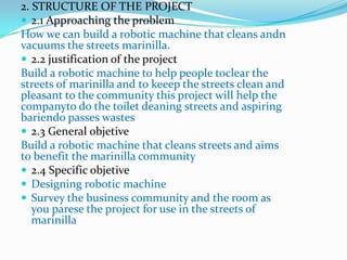 2. STRUCTURE OF THE PROJECT
 2.1 Approaching the problem
How we can build a robotic machine that cleans andn
vacuums the streets marinilla.
 2.2 justification of the project
Build a robotic machine to help people toclear the
streets of marinilla and to keeep the streets clean and
pleasant to the community this project will help the
companyto do the toilet deaning streets and aspiring
bariendo passes wastes
 2.3 General objetive
Build a robotic machine that cleans streets and aims
to benefit the marinilla community
 2.4 Specific objetive
 Designing robotic machine
 Survey the business community and the room as
   you parese the project for use in the streets of
   marinilla
 