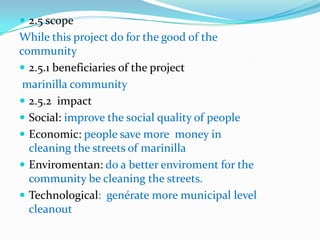  2.5 scope
While this project do for the good of the
community
 2.5.1 beneficiaries of the project
 marinilla community
 2.5.2 impact
 Social: improve the social quality of people
 Economic: people save more money in
  cleaning the streets of marinilla
 Enviromentan: do a better enviroment for the
  community be cleaning the streets.
 Technological: genérate more municipal level
  cleanout
 