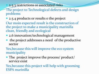  2.5.3 restrictions or associated risks
The project to Technological defects and design
problems
 2.5.4 products or results o the project
Our moin expected result is the construction of
the project to make a municipality marinilla
clean, friendly and ecological
 2.6 innovation/technological management
 the project addresses a need of the productive
  sector
Yes,because this will improve the eco system
municipality
 The project improve the process/ product/
  service exist
Yes,because this project will help with grooming
ESPA marinilla
 