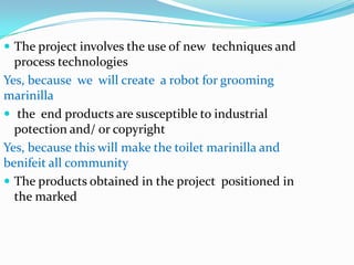  The project involves the use of new techniques and
  process technologies
Yes, because we will create a robot for grooming
marinilla
 the end products are susceptible to industrial
  potection and/ or copyright
Yes, because this will make the toilet marinilla and
benifeit all community
 The products obtained in the project positioned in
  the marked
 