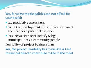 Yes, for some municipalities can not afford for
your beefeit
 2.7 productive assessment
 With the development of the project can meet
  the need for a potential custoner.
 Yes, because this will satisfy wihgs
  municipalities an community people
Feasibility of project business plan
Yes, the project feasibility has to market is that
municipalities can contribute to the to the toilet
 