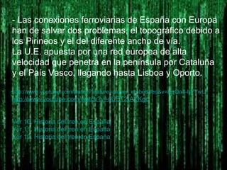 - Las conexiones ferroviarias de España con Europa
han de salvar dos problemas, el topográfico debido a
los Pirineos y el del diferente ancho de vía.
La U.E. apuesta por una red europea de alta
velocidad que penetra en la península por Cataluña
y el País Vasco, llegando hasta Lisboa y Oporto.
http://www.youtube.com/watch?feature=player_embedded&v=KqQa4-hVYwU
http://www.youtube.com/watch?v=dUET2rAYKgc
Ver 10. Historia del tren en España
Ver 11. Historia del tren en España
Ver 12. Historia del tren en España
 