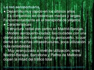 La red aeroportuaria.
● Desarrollo muy rápido en los últimos años
Es competitivo en distancias medias y largas.
Fundamentalmente en el transporte de viajeros.
● Características:
-Estructura radial con centro en Madrid-Barajas.
-Modelo aeropuerto-ciudad; las ciudades con una
cierta población cuentan con su aeropuerto, lo que
deriva en muchas infraestructuras, poca utilización y
nula rentabilidad.
- Muy jerarquizado a nivel de utilización, entre
Madrid-Barajas, Barcelona y Palma de Mallorca
copan la mitad del tráfico total
http://www.rtve.es/alacarta/videos/repor/repor-aterriza-donde-quieras/1648370/
 