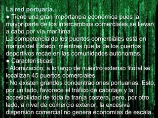 La red portuaria.
● Tiene una gran importancia económica pues la
mayor parte de los intercambios comerciales se llevan
a cabo por vía marítima
La competencia de los puertos comerciales está en
manos del Estado, mientras que la de los puertos
deportivos recae en las comunidades autónomas.
● Características:
- Atomización; a lo largo de nuestro extenso litoral se
localizan 45 puertos comerciales
- No existen grandes concentraciones portuarias. Esto,
por un lado, favorece el tráfico de cabotaje y la
accesibilidad de toda la franja costera, pero, por otro
lado, a nivel de comercio exterior, la excesiva
dispersión comercial no genera economías de escala.
 