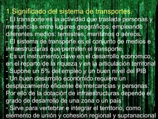 1.Significado del sistema de transportes.
- El transporte es la actividad que traslada personas y
mercancías entre lugares geográficos, empleando
diferentes medios: terrestres, marítimos o aéreos.
- El sistema de transporte es el conjunto de medios e
infraestructuras que permiten el transporte.
- Es un instrumento clave en el desarrollo económico,
en el reparto de la riqueza y en la articulación territorial
- Supone un 5% del empleo y un buen nivel del PIB
- Un buen desarrollo económico requiere un
desplazamiento eficiente de mercancías y personas.
Por ello de la dotación de infraestructuras depende el
grado de desarrollo de una zona o un país
- Sirve para vertebrar e integrar el territorio, como
elemento de unión y cohesión regional y supranacional
 