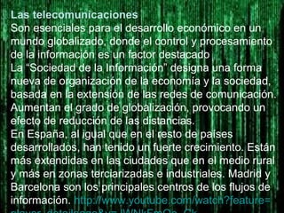 Las telecomunicaciones
Son esenciales para el desarrollo económico en un
mundo globalizado, donde el control y procesamiento
de la información es un factor destacado
La “Sociedad de la Información” designa una forma
nueva de organización de la economía y la sociedad,
basada en la extensión de las redes de comunicación.
Aumentan el grado de globalización, provocando un
efecto de reducción de las distancias.
En España, al igual que en el resto de países
desarrollados, han tenido un fuerte crecimiento. Están
más extendidas en las ciudades que en el medio rural
y más en zonas terciarizadas e industriales. Madrid y
Barcelona son los principales centros de los flujos de
información. http://www.youtube.com/watch?feature=
 