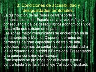 3. Condiciones de accesibilidad y
desigualdades territoriales.
La distribución de las redes de transporte y
comunicaciones en España es, a la vez, reflejo y
consecuencia de los desequilibrios económicos y de
desarrollo que existen en el país.
Las zonas mejor comunicadas se encuentran en la
zona nordeste y Madrid. Disponen de redes de
carreteras de gran capacidad y de tren de alta
velocidad, además de contar con la accesibilidad a
los aeropuertos de Madrid y Barcelona. Presentando
una buena conexión con Europa.
Este espacio se prolonga por el levante y por el
centro hasta Sevilla, más el eje Valladolid-Euskadi.
 