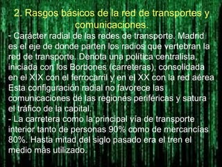 2. Rasgos básicos de la red de transportes y
comunicaciones.
- Carácter radial de las redes de transporte. Madrid
es el eje de donde parten los radios que vertebran la
red de transporte. Denota una política centralista,
iniciada con los Borbones (carreteras), consolidada
en el XIX con el ferrocarril y en el XX con la red aérea
Esta configuración radial no favorece las
comunicaciones de las regiones periféricas y satura
el tráfico de la capital.
- La carretera como la principal vía de transporte
interior tanto de personas 90% como de mercancías
80%. Hasta mitad del siglo pasado era el tren el
medio más utilizado.
 