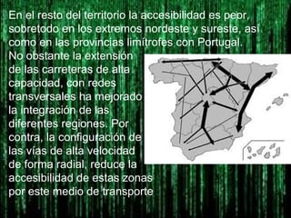 En el resto del territorio la accesibilidad es peor,
sobretodo en los extremos nordeste y sureste, así
como en las provincias limítrofes con Portugal.
No obstante la extensión
de las carreteras de alta
capacidad, con redes
transversales ha mejorado
la integración de las
diferentes regiones. Por
contra, la configuración de
las vías de alta velocidad
de forma radial, reduce la
accesibilidad de estas zonas
por este medio de transporte
 