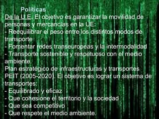 Políticas
De la U.E. El objetivo es garantizar la movilidad de
personas y mercancías en la UE:
- Reequilibrar el peso entre los distintos modos de
transporte
- Fomentar redes transeuropeas y la intermodalidad
- Transporte sostenible y respetuoso con el medio
ambiente.
Plan estratégico de infraestructuras y transportes
PEIT (2005-2020). El objetivo es lograr un sistema de
transportes:
- Equilibrado y eficaz
- Que cohesione el territorio y la sociedad
- Que sea competitivo
- Que respete el medio ambiente.
 