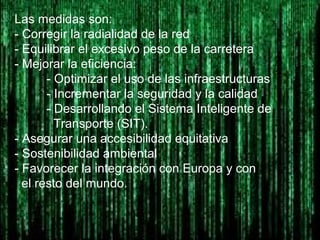 Las medidas son:
- Corregir la radialidad de la red
- Equilibrar el excesivo peso de la carretera
- Mejorar la eficiencia:
- Optimizar el uso de las infraestructuras
- Incrementar la seguridad y la calidad
- Desarrollando el Sistema Inteligente de
Transporte (SIT).
- Asegurar una accesibilidad equitativa
- Sostenibilidad ambiental
- Favorecer la integración con Europa y con
el resto del mundo.
 