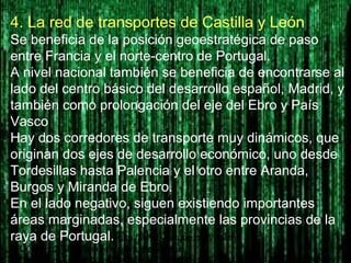 4. La red de transportes de Castilla y León
Se beneficia de la posición geoestratégica de paso
entre Francia y el norte-centro de Portugal.
A nivel nacional también se beneficia de encontrarse al
lado del centro básico del desarrollo español, Madrid, y
también como prolongación del eje del Ebro y País
Vasco
Hay dos corredores de transporte muy dinámicos, que
originan dos ejes de desarrollo económico, uno desde
Tordesillas hasta Palencia y el otro entre Aranda,
Burgos y Miranda de Ebro.
En el lado negativo, siguen existiendo importantes
áreas marginadas, especialmente las provincias de la
raya de Portugal. http://www.youtube.com/watch?
v=U0nNtuc2_VU&feature=player_detailpage
http://www.jcyl.es/web/jcyl/CarreterasTransportes/es/Plantilla100/1212577894489/_/_/
 