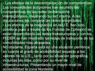 - Los efectos de la descentralización de competencias
Las comunidades autónomas han asumido las
competencias de las redes de transporte
interregionales, mejorando su red interna. A las
diputaciones les compete las redes provinciales.
- Los efectos de la integración en la U.E. han sido
positivos pues a través de los Fondos de Cohesión se
están desarrollando las redes transeuropeas y con los
FEDER se han mejorado las redes de transporte de las
comunidades más atrasadas.
No obstante, España está en una situación periférica
en cuanto al grado de accesibilidad respecto a los
valores de la U.E., tanto por su situación geográfica,
incluidas las islas, como por su nivel de
infraestructuras. Presentando un mayor nivel de
accesibilidad la zona Nordeste
 