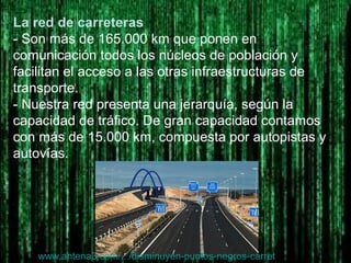La red de carreteras
- Son más de 165.000 km que ponen en
comunicación todos los núcleos de población y
facilitan el acceso a las otras infraestructuras de
transporte.
- Nuestra red presenta una jerarquía, según la
capacidad de tráfico. De gran capacidad contamos
con más de 15.000 km, compuesta por autopistas y
autovías.
www.antena3.com/.../disminuyen-puntos-negros-carret...
 
