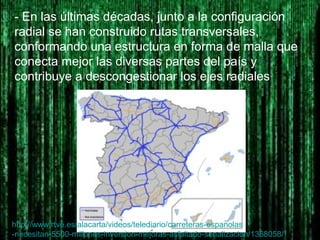 - En las últimas décadas, junto a la configuración
radial se han construido rutas transversales,
conformando una estructura en forma de malla que
conecta mejor las diversas partes del país y
contribuye a descongestionar los ejes radiales
http://www.rtve.es/alacarta/videos/telediario/carreteras-espanolas
-necesitan-5500-millones-inversion-mejoras-asfaltado-senalizacion/1368058/
 