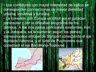 - Los corredores con mayor intensidad de tráfico se
corresponden con las zonas de mayor densidad
urbana, industrial y turística
- La conexión con Europa es difícil por el carácter
peninsular y por la dificultad orográfica de los
pirineos. A los dos pasos principales existentes, Irún
y la Jonquera, se le sumarán según los planes
transeuropeos el túnel de Somport conectando el eje
Burdeos-Valencia, y el túnel de Puymorens que
conectará el eje Barcelona-Toulouse
 