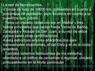 La red de ferrocarriles.
-Consta de más de 15000 km, suficientes en cuanto a
porcentaje de población, pero escasos en cuanto a la
superficie que cubren.
- Tiene un trazado radial con eje en Madrid y tres
radios principales que parten hacia Venta de Baños,
Zaragoza y Alcázar de San Juan; a su vez de estos
puntos salen otras ramificaciones.
A esta estructura arbórea añadimos dos ejes
transversales importantes, el del Ebro y el de la costa
levantina.
- También tenemos ferrocarriles de vía estrecha,
orientado a un tráfico de cercanías o regional, ubicado
principalmente en el Norte peninsular
http://www.youtube.com/watch?v=RHJQ-ywVkG0&feature=player_detailpage
 