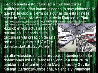 Debido a esta estructura radial muchas zonas
periféricas quedan incomunicadas, o muy distantes, lo
que ha llevado al cierre de algunas de estas líneas,
como la Valladolid-Ariza o la de la Ruta de la Plata
http://www.youtube.com/watch?v=XtLi_MFPy2M&feature=player_detailpage
http://www.youtube.com/watch?v=_envKyxs3v4&feature=player_detailpage
-Los objetivos actuales son la
mejora de los servicios de
cercanías y la creación de una
red de alta velocidad (AVE) o
de velocidad alta 200 km/h
La alta velocidad nace jerarquizada atendiendo a las
poblaciones más numerosas y con una estructura
también radial, partiendo de Madrid hacia y Sevilla-
Málaga, Zaragoza-Barcelona, Valencia y Valladolid
 