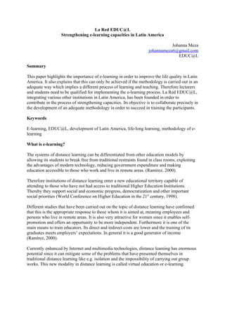 La Red EDUC@L
                   Strengthening e-learning capacities in Latin America

                                                                                 Johanna Meza
                                                                      johannameza6@gmail.com
                                                                                    EDUC@L

Summary

This paper highlights the importance of e-learning in order to improve the life quality in Latin
America. It also explains that this can only be achieved if the methodology is carried out in an
adequate way which implies a different process of learning and teaching. Therefore lecturers
and students need to be qualified for implementing the e-learning process. La Red EDUC@L,
integrating various other institutions in Latin America, has been founded in order to
contribute in the process of strengthening capacities. Its objective is to collaborate precisely in
the development of an adequate methodology in order to succeed in training the participants.

Keywords

E-learning, EDUC@L, development of Latin America, life-long learning, methodology of e-
learning

What is e-learning?

The systems of distance learning can be differentiated from other education models by
allowing its students to break free from traditional restraints found in class rooms, exploiting
the advantages of modern technology, reducing government expenditure and making
education accessible to those who work and live in remote areas. (Ramírez, 2000).

Therefore institutions of distance learning enter a new educational territory capable of
attending to those who have not had access to traditional Higher Education Institutions.
Thereby they support social and economic progress, democratization and other important
social priorities (World Conference on Higher Education in the 21st century, 1998).

Different studies that have been carried out on the topic of distance learning have confirmed
that this is the appropriate response to those whom it is aimed at, meaning employees and
persons who live in remote areas. It is also very attractive for women since it enables self-
promotion and offers an opportunity to be more independent. Furthermore it is one of the
main means to train educators. Its direct and indirect costs are lower and the training of its
graduates meets employers’ expectations. In general it is a good generator of income
(Ramírez, 2000).

Currently enhanced by Internet and multimedia technologies, distance learning has enormous
potential since it can mitigate some of the problems that have presented themselves in
traditional distance learning like e.g. isolation and the impossibility of carrying out group
works. This new modality in distance learning is called virtual education or e-learning.
 