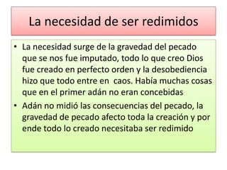 La necesidad de ser redimidos
• La necesidad surge de la gravedad del pecado
  que se nos fue imputado, todo lo que creo Dios
  fue creado en perfecto orden y la desobediencia
  hizo que todo entre en caos. Había muchas cosas
  que en el primer adán no eran concebidas
• Adán no midió las consecuencias del pecado, la
  gravedad de pecado afecto toda la creación y por
  ende todo lo creado necesitaba ser redimido
 