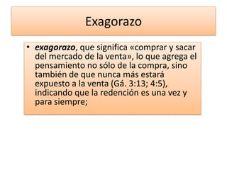 Exagorazo
• exagorazo, que significa «comprar y sacar
  del mercado de la venta», lo que agrega el
  pensamiento no sólo de la compra, sino
  también de que nunca más estará
  expuesto a la venta (Gá. 3:13; 4:5),
  indicando que la redención es una vez y
  para siempre;
 