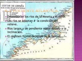  Desembocan    los ríos de la Meseta y el Miño.
 Los ríos se adaptan a la condición del
  relieve.
 Ríos largos y de pendiente suave debido a la
  inclinación.
 El régimen fluvial depende de la latitud.
 