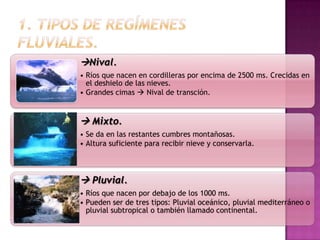 Nival.
• Ríos que nacen en cordilleras por encima de 2500 ms. Crecidas en
  el deshielo de las nieves.
• Grandes cimas  Nival de transción.


 Mixto.
• Se da en las restantes cumbres montañosas.
• Altura suficiente para recibir nieve y conservarla.



 Pluvial.
• Ríos que nacen por debajo de los 1000 ms.
• Pueden ser de tres tipos: Pluvial oceánico, pluvial mediterráneo o
  pluvial subtropical o también llamado continental.
 