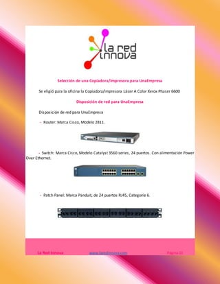 Selección de una Copiadora/Impresora para UnaEmpresa
Se eligió para la oficina la Copiadora/impresora Láser A Color Xerox Phaser 6600
Disposición de red para UnaEmpresa
Disposición de red para UnaEmpresa
- Router: Marca Cisco, Modelo 2811.
- Switch: Marca Cisco, Modelo Catalyst 3560 series, 24 puertos. Con alimentación Power
Over Ethernet.
- Patch Panel: Marca Panduit, de 24 puertos RJ45, Categoría 6.
La Red Innova www.laredinnova.com Página 13
 