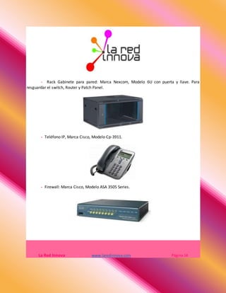 - Rack Gabinete para pared: Marca Nexcom, Modelo 6U con puerta y llave. Para
resguardar el switch, Router y Patch Panel.
- Teléfono IP, Marca Cisco, Modelo Cp-3911.
- Firewall: Marca Cisco, Modelo ASA 3505 Series.
La Red Innova www.laredinnova.com Página 14
 
