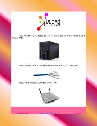 - Servidor: Marca Dell, Modelo Sc 1430. Al menos 500 GB de Disco Duro. 4 GB de
Memoria RAM.
- Cable de Cobre: Cable de par trenzado sin blindaje de tipo UTP, Categoría 6.
- Access Point: Marca Cisco, Modelo Aironet 1200.
La Red Innova www.laredinnova.com Página 15
 