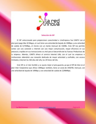 Selección de ISP
El ISP seleccionado para proporcionar conectividad a UnaEmpresa fue CANTV con el
plan post-pago Aba 10 Megas, el cual tiene una velocidad de bajada de 10Mbps y una velocidad
de subida de 0,75Mbps, el mismo con un monto mensual de 1320Bs. Este ISP nos permite
contar con una conexión a Internet con una mejor comunicación, mayor eficiencia en sus
procesos y rapidez en sus transacciones es vital para el desarrollo de las Fuerzas Productivas de
la empresa. Además, CANTV ofrece el servicio Internet LAN, con el cual las empresas e
instituciones obtendrán una conexión dedicada de mayor velocidad y confiable, con acceso
ilimitado a Internet los 365 días del año, las 24 horas del día.
Este ISP es el más factible y se ajusta mejor al presupuesto, ya que el ISP de Inter en el
plan Inter Corporativo que ofrece 10Megas también, tiene un costo de 19507Bs mensual, con
una velocidad de bajada de 10Mbps y una velocidad de subida de 2,048Mbps.
La Red Innova www.laredinnova.com Página 16
 