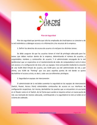 Plan de Seguridad
Plan de seguridad que permita que sólo los empleados de UnaEmpresa se conecten a de
la red inalámbrica y obtengan acceso a la información y los recursos de la empresa.
1. Definir los derechos de acceso de usuario a la red para las distintas tareas:
Se debe asegurar de que los usuarios tienen el nivel de privilegio adecuado para las
tareas que deben realizar dentro de la empresa, determinando el número de usuarios, y
asignándoles nombres y contraseñas de usuario. Y el administrador encargado de la red
(profesional que se especializa en el mantenimiento de redes de computadoras) será el único
con acceso a la configuración de ésta y de sus equipos. Esto será posible mediante la creación
de una VLAN (Red Virtual) de usuario, una VLAN para uso del administrador de red, y por
último, una VLAN de “Parking” que sea para aquellos puntos de red donde se quiera
deshabilitar el acceso a ésta, es decir, cada una con diferentes privilegios.
2. Seguridad en equipos de interconexión:
El administrador de la red debe aumentar la seguridad en los equipos de interconexión
(Switch, Router, Access Point) colocándoles contraseñas de acceso en sus interfaces de
configuración respectivos. Así mismo, deshabilitar los puertos que se encuentren sin uso tanto
en el Router como en el Switch, de tal forma que cuando se requiera activar un nuevo punto de
red, sea realizado de manera adecuada, contribuyendo a la seguridad en la red y al orden en el
sistema de cableado.
La Red Innova www.laredinnova.com Página 20
 
