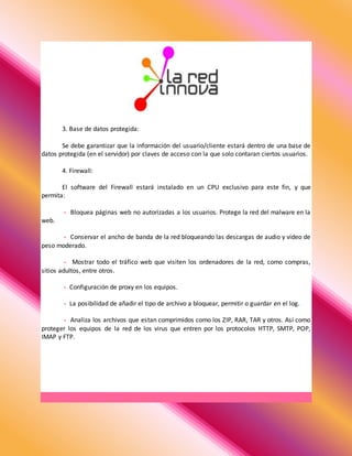 3. Base de datos protegida:
Se debe garantizar que la información del usuario/cliente estará dentro de una base de
datos protegida (en el servidor) por claves de acceso con la que solo contaran ciertos usuarios.
4. Firewall:
El software del Firewall estará instalado en un CPU exclusivo para este fin, y que
permita:
- Bloquea páginas web no autorizadas a los usuarios. Protege la red del malware en la
web.
- Conservar el ancho de banda de la red bloqueando las descargas de audio y video de
peso moderado.
- Mostrar todo el tráfico web que visiten los ordenadores de la red, como compras,
sitios adultos, entre otros.
- Configuración de proxy en los equipos.
- La posibilidad de añadir el tipo de archivo a bloquear, permitir o guardar en el log.
- Analiza los archivos que estan comprimidos como los ZIP, RAR, TAR y otros. Así como
proteger los equipos de la red de los virus que entren por los protocolos HTTP, SMTP, POP,
IMAP y FTP.
 