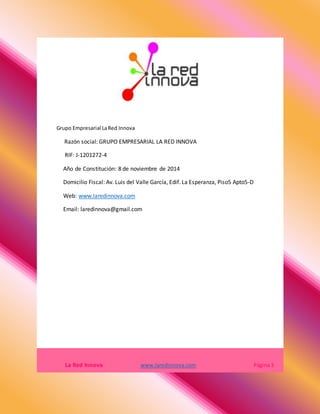 Grupo Empresarial LaRed Innova
Razón social: GRUPO EMPRESARIAL LA RED INNOVA
RIF: J-1201272-4
Año de Constitución: 8 de noviembre de 2014
Domicilio Fiscal: Av. Luis del Valle García, Edif. La Esperanza, Piso5 Apto5-D
Web: www.laredinnova.com
Email: laredinnova@gmail.com
La Red Innova www.laredinnova.com Página 3
 