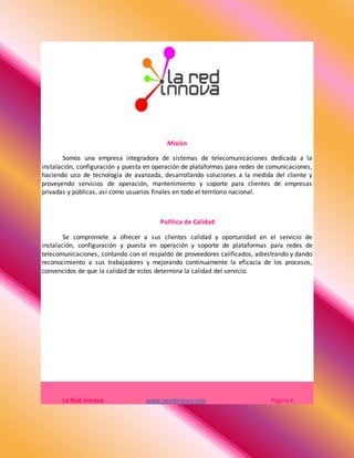 Misión
Somos una empresa integradora de sistemas de telecomunicaciones dedicada a la
instalación, configuración y puesta en operación de plataformas para redes de comunicaciones,
haciendo uso de tecnología de avanzada, desarrollando soluciones a la medida del cliente y
proveyendo servicios de operación, mantenimiento y soporte para clientes de empresas
privadas y públicas, así como usuarios finales en todo el territorio nacional.
Política de Calidad
Se compromete a ofrecer a sus clientes calidad y oportunidad en el servicio de
instalación, configuración y puesta en operación y soporte de plataformas para redes de
telecomunicaciones, contando con el respaldo de proveedores calificados, adiestrando y dando
reconocimiento a sus trabajadores y mejorando continuamente la eficacia de los procesos,
convencidos de que la calidad de estos determina la calidad del servicio.
La Red Innova www.laredinnova.com Página4
 